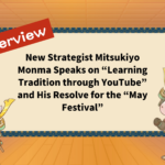 New Strategist Mitsukiyo Monma Speaks on “Learning Tradition through YouTube” and His Resolve for the “May Festival”