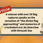 A veteran with over 30 flag captures speaks on the sensation of “the divine flag approaching” and memories of a turbulent era: An interview with Hiroyuki Sue